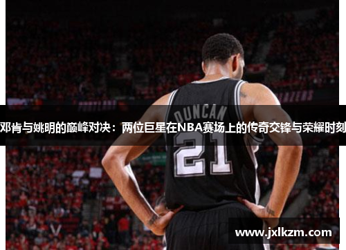邓肯与姚明的巅峰对决:两位巨星在NBA赛场上的传奇交锋与荣耀时刻